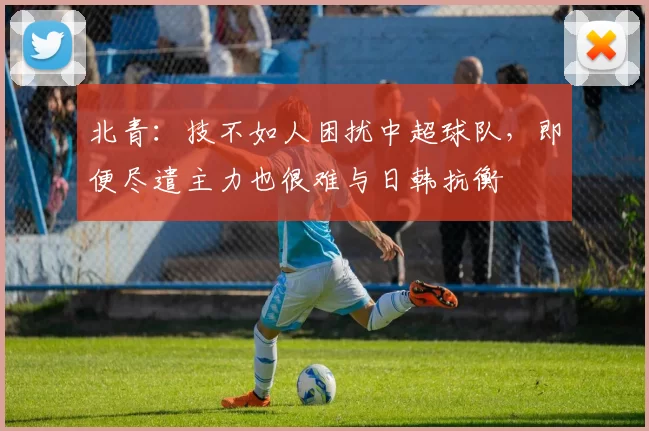 北青：技不如人困扰中超球队，即便尽遣主力也很难与日韩抗衡