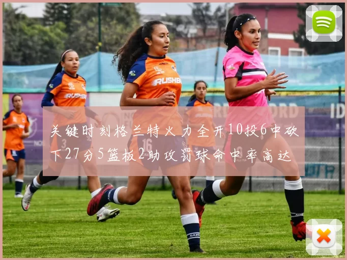关键时刻格兰特火力全开10投6中砍下27分5篮板2助攻罚球命中率高达857