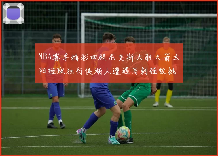 NBA赛季精彩回顾尼克斯大胜火箭太阳轻取独行侠湖人遭遇马刺强敌挑战