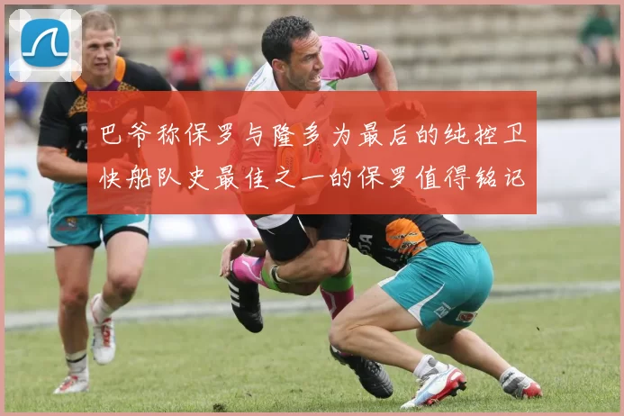 巴爷称保罗与隆多为最后的纯控卫快船队史最佳之一的保罗值得铭记