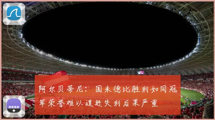 阿尔贝蒂尼：国米德比胜利如同冠军荣誉难以追赶失利后果严重