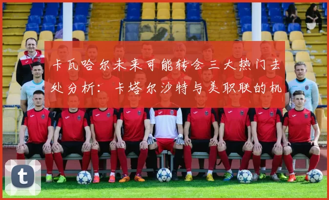 卡瓦哈尔未来可能转会三大热门去处分析：卡塔尔沙特与美职联的机会