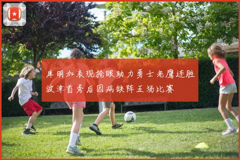 库明加表现抢眼助力勇士老鹰连胜波津首秀后因病缺阵五场比赛