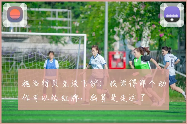 施洛特贝克谈飞铲：我觉得那个动作可以给红牌，我算是走运了