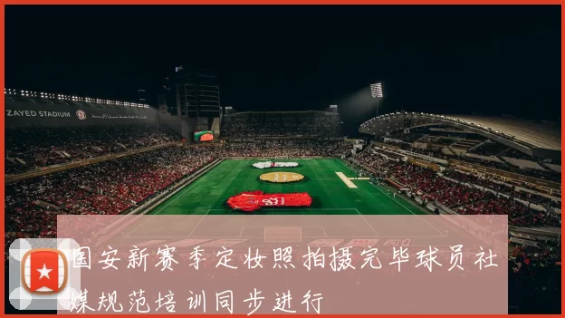 国安新赛季定妆照拍摄完毕球员社媒规范培训同步进行