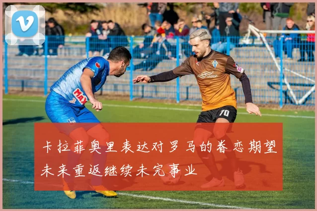卡拉菲奥里表达对罗马的眷恋期望未来重返继续未完事业