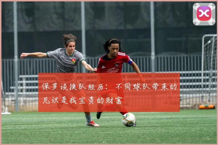 保罗谈换队经历：不同球队带来的见识是我宝贵的财富