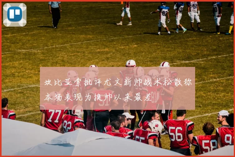 坎比亚索批评尤文新帅战术松散称本场表现为换帅以来最差