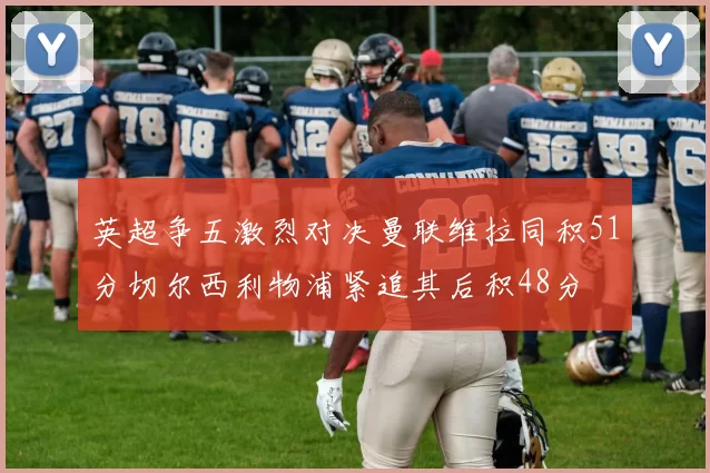 英超争五激烈对决曼联维拉同积51分切尔西利物浦紧追其后积48分