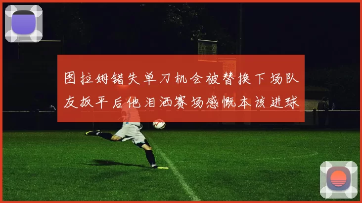 图拉姆错失单刀机会被替换下场队友扳平后他泪洒赛场感慨本该进球