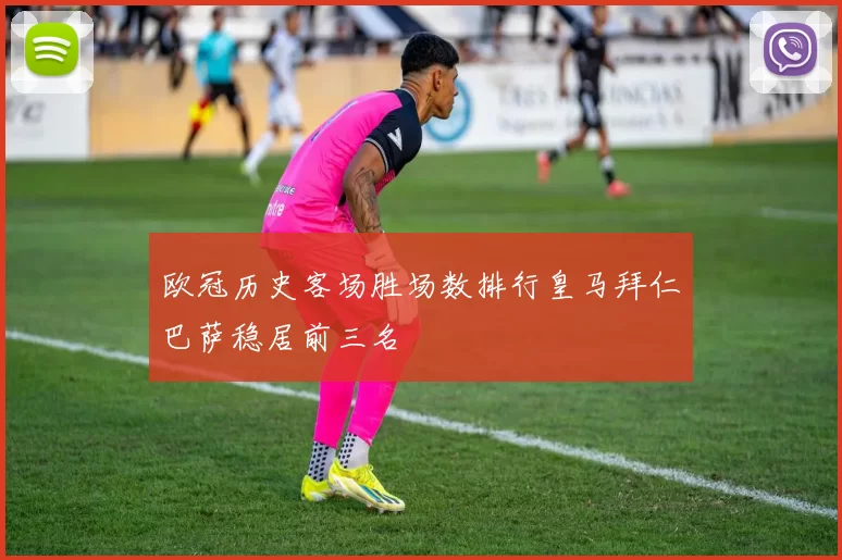 欧冠历史客场胜场数排行皇马拜仁巴萨稳居前三名
