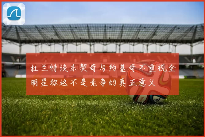 杜兰特谈东契奇与约基奇不重视全明星称这不是竞争的真正意义