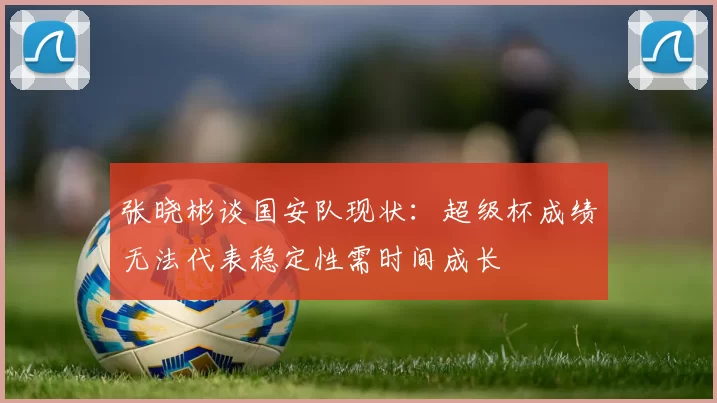 张晓彬谈国安队现状：超级杯成绩无法代表稳定性需时间成长
