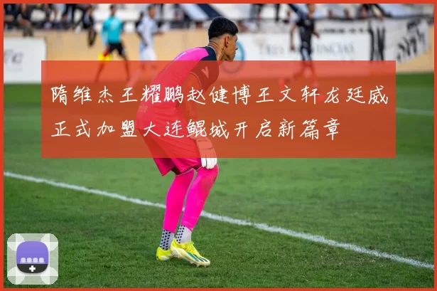 隋维杰王耀鹏赵健博王文轩龙廷威正式加盟大连鲲城开启新篇章